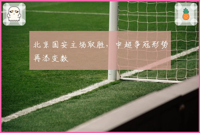 北京国安主场取胜，中超争冠形势再添变数