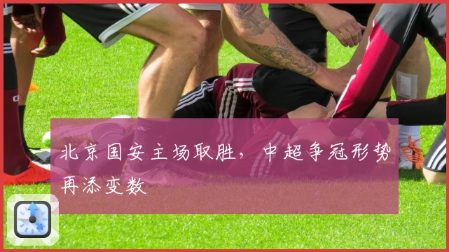 北京国安主场取胜，中超争冠形势再添变数