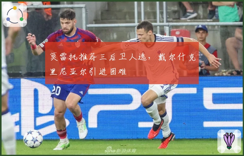 莫雷托推荐三后卫人选，戴尔什克里尼亚尔引进困难