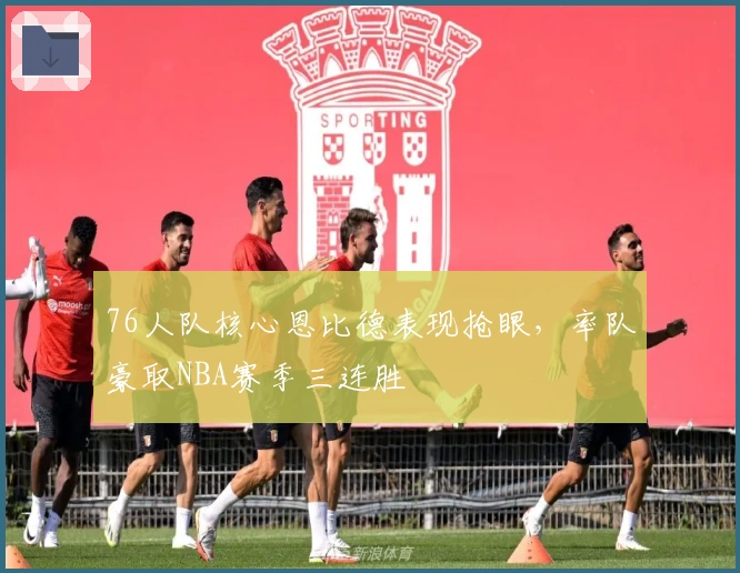 76人队核心恩比德表现抢眼，率队豪取NBA赛季三连胜