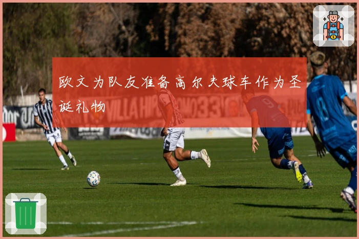 欧文为队友准备高尔夫球车作为圣诞礼物