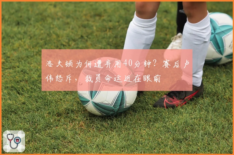 洛夫顿为何遭弃用40分钟？赛后卢伟怒斥，裁员命运近在眼前