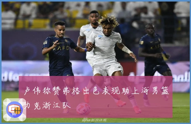 卢伟称赞弗格出色表现助上海男篮力克浙江队