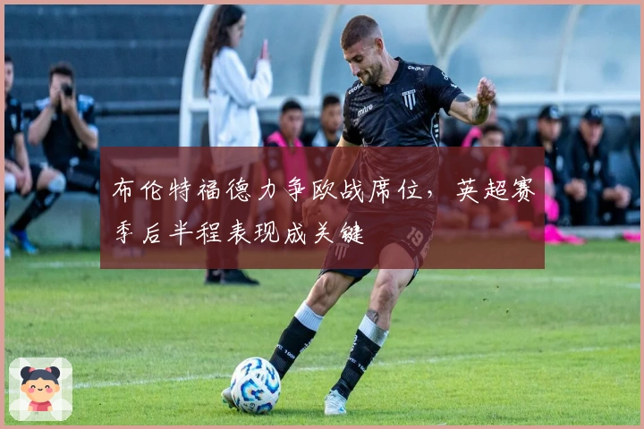 布伦特福德力争欧战席位，英超赛季后半程表现成关键