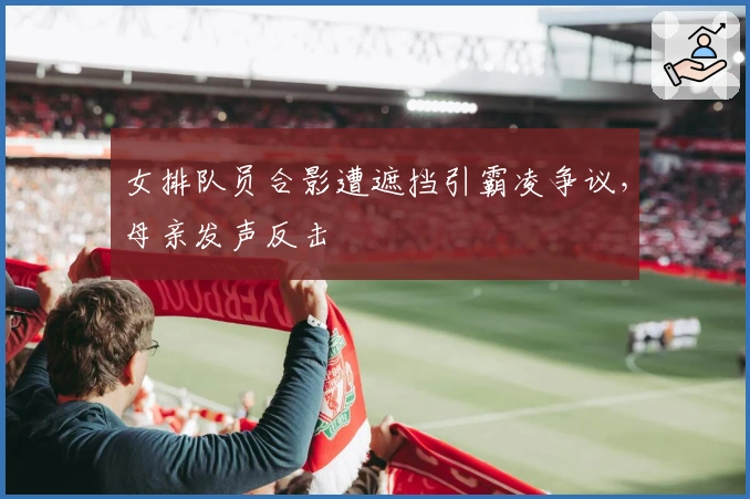 女排队员合影遭遮挡引霸凌争议，母亲发声反击