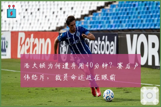 洛夫顿为何遭弃用40分钟？赛后卢伟怒斥，裁员命运近在眼前