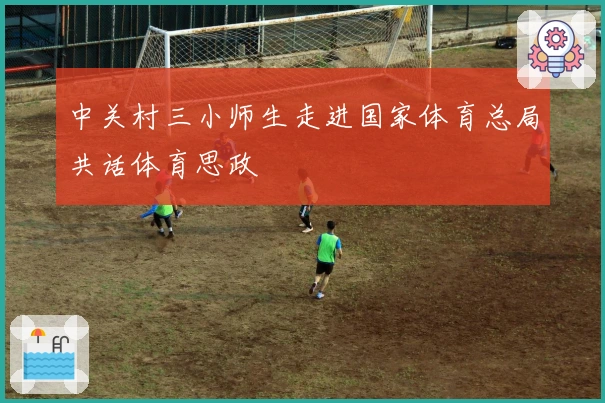 中关村三小师生走进国家体育总局共话体育思政