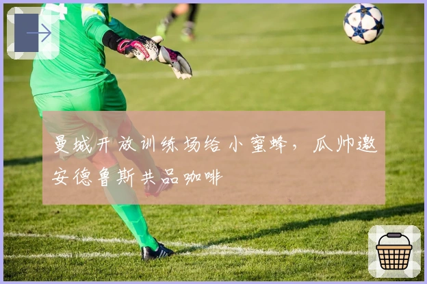 曼城开放训练场给小蜜蜂，瓜帅邀安德鲁斯共品咖啡
