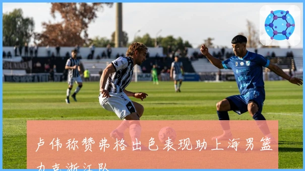 卢伟称赞弗格出色表现助上海男篮力克浙江队