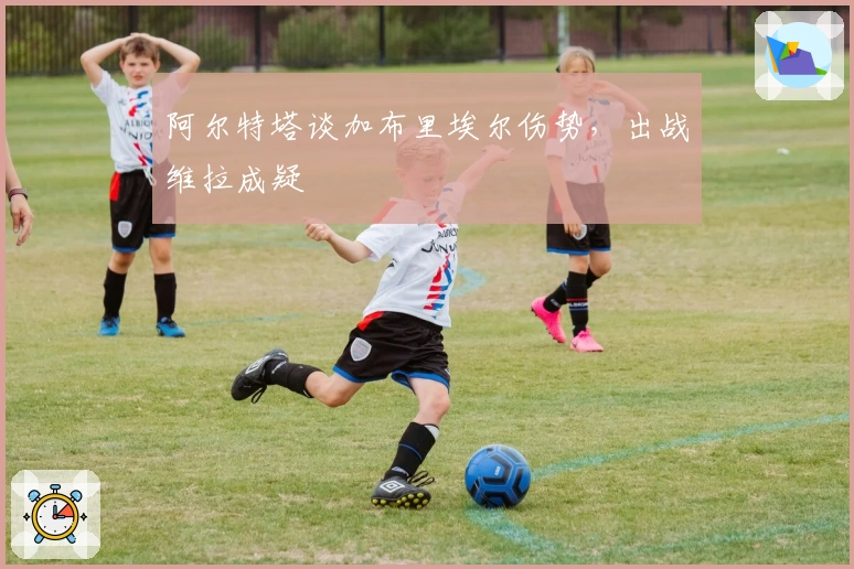 阿尔特塔谈加布里埃尔伤势，出战维拉成疑